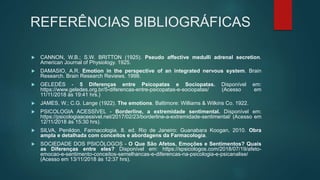 REFERÊNCIAS BIBLIOGRÁFICAS
 CANNON, W.B.; S.W. BRITTON (1925). Pseudo affective medulli adrenal secretion.
American Journal of Physiology. 1925.
 DAMASIO, A.R. Emotion in the perspective of an integrated nervous system. Brain
Research. Brain Research Reviews. 1998.
 GELEDÉS - 5 Diferenças entre Psicopatas e Sociopatas. Disponível em:
https://www.geledes.org.br/5-diferencas-entre-psicopatas-e-sociopatas/ (Acesso em
11/11/2018 às 19:41 hrs.)
 JAMES, W.; C.G. Lange (1922). The emotions. Baltimore: Williams & Wilkins Co. 1922.
 PSICOLOGIA ACESSÍVEL - Borderline, a extremidade sentimental. Disponível em:
https://psicologiaacessivel.net/2017/02/23/borderline-a-extremidade-sentimental/ (Acesso em
12/11/2018 às 15:30 hrs).
 SILVA, Penildon. Farmacologia. 8. ed. Rio de Janeiro: Guanabara Koogan, 2010. Obra
ampla e detalhada com conceitos e abordagens da Farmacologia.
 SOCIEDADE DOS PSICÓLOGOS - O Que São Afetos, Emoções e Sentimentos? Quais
as Diferenças entre eles? Disponível em: https://spsicologos.com/2018/07/19/afeto-
emocao-e-sentimento-conceitos-semelhancas-e-diferencas-na-psicologia-e-psicanalise/
(Acesso em 13/11/2018 às 12:37 hrs).
 