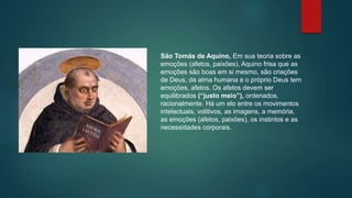 São Tomás de Aquino, Em sua teoria sobre as
emoções (afetos, paixões), Aquino frisa que as
emoções são boas em si mesmo, são criações
de Deus, da alma humana e o próprio Deus tem
emoções, afetos. Os afetos devem ser
equilibrados (“justo meio”), ordenados,
racionalmente. Há um elo entre os movimentos
intelectuais, volitivos, as imagens, a memória,
as emoções (afetos, paixões), os instintos e as
necessidades corporais.
 