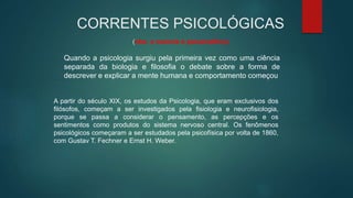 CORRENTES PSICOLÓGICAS
(obs. a maioria é psicanalítica)
Quando a psicologia surgiu pela primeira vez como uma ciência
separada da biologia e filosofia o debate sobre a forma de
descrever e explicar a mente humana e comportamento começou
A partir do século XIX, os estudos da Psicologia, que eram exclusivos dos
filósofos, começam a ser investigados pela fisiologia e neurofisiologia,
porque se passa a considerar o pensamento, as percepções e os
sentimentos como produtos do sistema nervoso central. Os fenômenos
psicológicos começaram a ser estudados pela psicofísica por volta de 1860,
com Gustav T. Fechner e Ernst H. Weber.
 