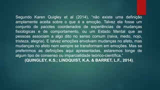 Segundo Karen Quigley et al (2014), “não existe uma definição
amplamente aceita sobre o que é a emoção. Talvez ela fosse um
conjunto de pacotes coordenados de experiências de mudanças
fisiológicas e de comportamento, ou um Estado Mental que as
pessoas associam a algo dito no senso comum (raiva, medo, nojo,
tristeza, alegria). E talvez emoções envolvam mudanças no afeto, mas
mudanças no afeto nem sempre se transformam em emoções. Mas se
preferirmos as definições aqui apresentadas, estaremos longe de
algum tipo de consenso ou imparcialidade teórico-científica.”
(QUINGLEY, K.S.; LINDQUIST, K.A. & BARRET, L.F., 2014).
 
