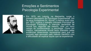 Emoções e Sentimentos
Psicologia Experimental
 Em 1879, em Leipzig, na Alemanha, surge o
primeiro laboratório de Psicologia Experimental. Um
de seus fundadores foi Wundt, o mesmo autor que,
em 1873, publica o trabalho intitulado Princípios de
Psicologia Fisiológica. A intenção declarada de
Wundt era, segundo ele mesmo, criar um novo
campo do conhecimento: a psicologia. Como um
médico, naturalmente Wundt seria orientado pelas
evidências observáveis necessárias para que um
conceito seja aprovado pelo método científico com
a dificuldade de explicar aquilo que se experiencia
 