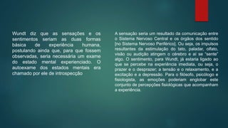 Wundt diz que as sensações e os
sentimentos seriam as duas formas
básica de experiência humana,
postulando ainda que, para que fossem
observadas, seria necessária um exame
do estado mental experienciado. O
autoexame dos estados mentais era
chamado por ele de introspecção
A sensação seria um resultado da comunicação entre
o Sistema Nervoso Central e os órgãos dos sentido
[no Sistema Nervoso Periférico]. Ou seja, os impulsos
resultantes da estimulação do tato, paladar, olfato,
visão ou audição atingem o cérebro e aí se “sente”
algo. O sentimento, para Wundt, já estaria ligado ao
que se percebe na experiência imediata, ou seja, o
prazer e o desprazer; a tensão e o relaxamento, e a
excitação e a depressão. Para o filósofo, psicólogo e
fisiologista, as emoções poderiam englobar este
conjunto de percepções fisiológicas que acompanham
a experiência.
 