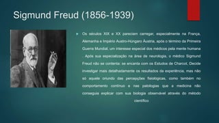 Sigmund Freud (1856-1939)
 Os séculos XIX e XX pareciam carregar, especialmente na França,
Alemanha e Império Austro-Húngaro Áustria, após o término da Primeira
Guerra Mundial, um interesse especial dos médicos pela mente humana
. Após sua especialização na área de neurologia, o médico Sigmund
Freud não se contenta: se encanta com os Estudos de Charcot, Decide
investigar mais detalhadamente os resultados da experiência, mas não
só aquele oriundo das percepções fisiológicas, como também no
comportamento contínuo e nas patologias que a medicina não
conseguia explicar com sua biologia observável através do método
científico
 