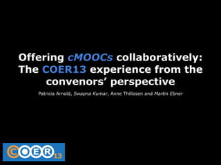 Offering cMOOCs collaboratively:
The COER13 experience from the
convenors’ perspective
Patricia Arnold, Swapna Kumar, Anne Thillosen and Martin Ebner

 
