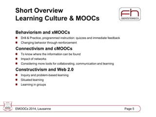 Short Overview
Learning Culture & MOOCs
Behaviorism and xMOOCs
Drill & Practice, programmed instruction: quizzes and immediate feedback
Changing behavior through reinforcement

Connectivism and cMOOCs
To know where the information can be found
Impact of networks
Considering more tools for collaborating, communication and learning

Constructivism and Web 2.0
Inquiry and problem-based learning
Situated learning
Learning in groups

EMOOCs 2014, Lausanne

Page
Page 5 5

 