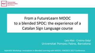 From a FutureLearn MOOC
to a blended SPOC: the experience of a
Catalan Sign Language course
Laia Albó - Cristina Gelpí
Universitat Pompeu Fabra, Barcelona
HybridEd Workshop: Innovations in Blended Learning with MOOCs. EMOOCS 2017 Conference.
 