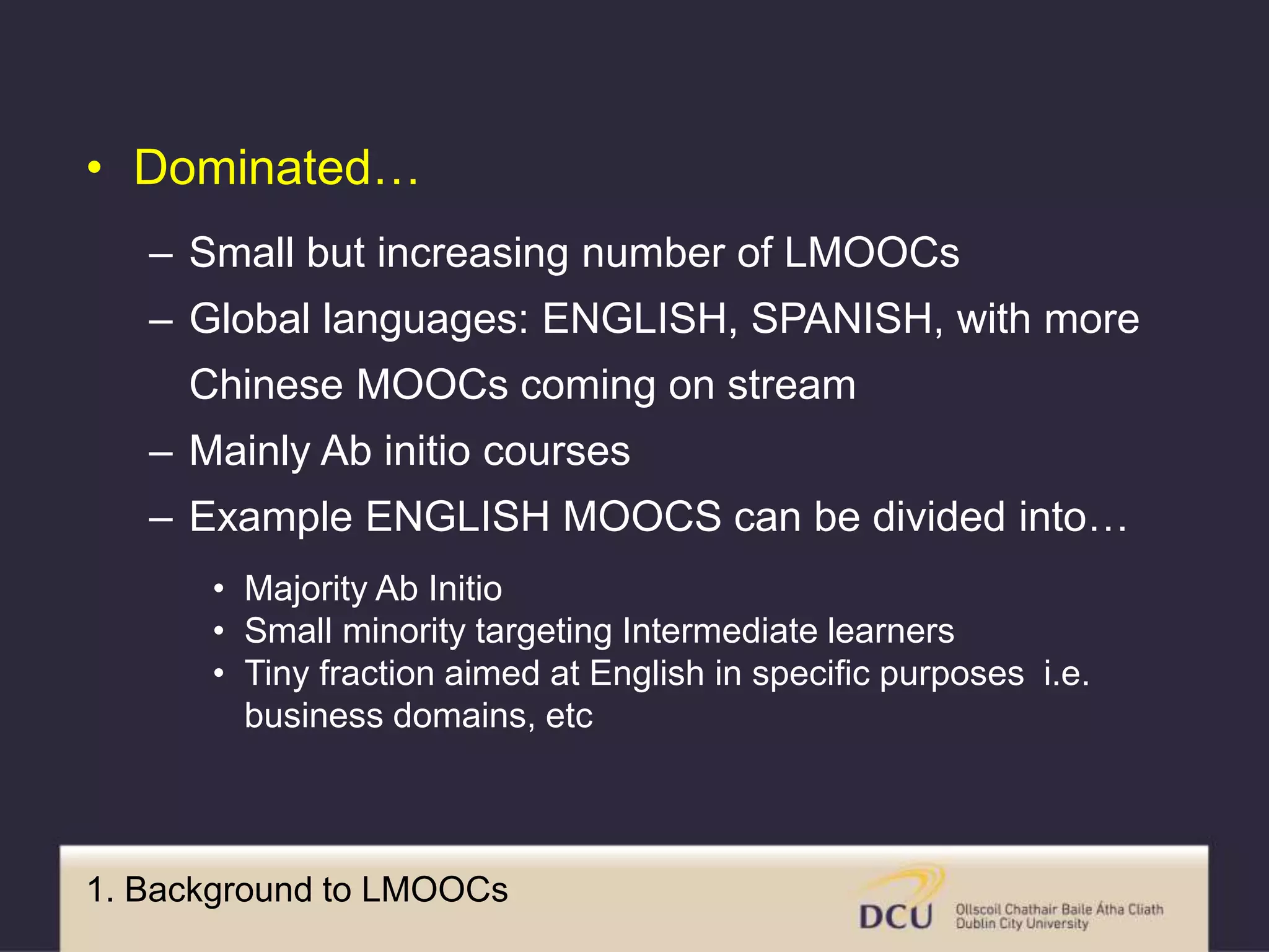 1. Background to LMOOCs
• Dominated…
– Small but increasing number of LMOOCs
– Global languages: ENGLISH, SPANISH, with more
Chinese MOOCs coming on stream
– Mainly Ab initio courses
– Example ENGLISH MOOCS can be divided into…
• Majority Ab Initio
• Small minority targeting Intermediate learners
• Tiny fraction aimed at English in specific purposes i.e.
business domains, etc
 