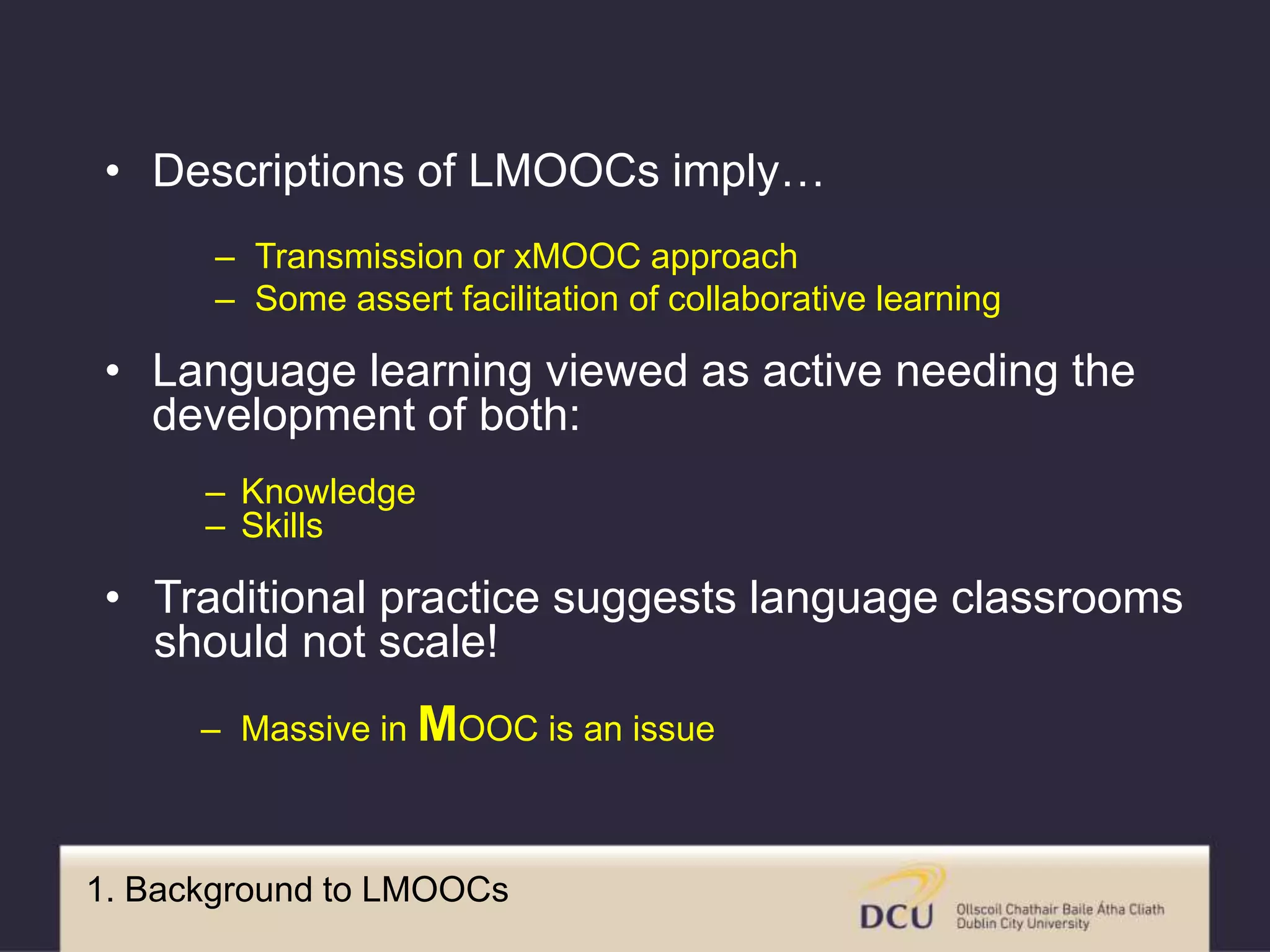 1. Background to LMOOCs
• Descriptions of LMOOCs imply…
– Transmission or xMOOC approach
– Some assert facilitation of collaborative learning
• Language learning viewed as active needing the
development of both:
– Knowledge
– Skills
• Traditional practice suggests language classrooms
should not scale!
– Massive in MOOC is an issue
 