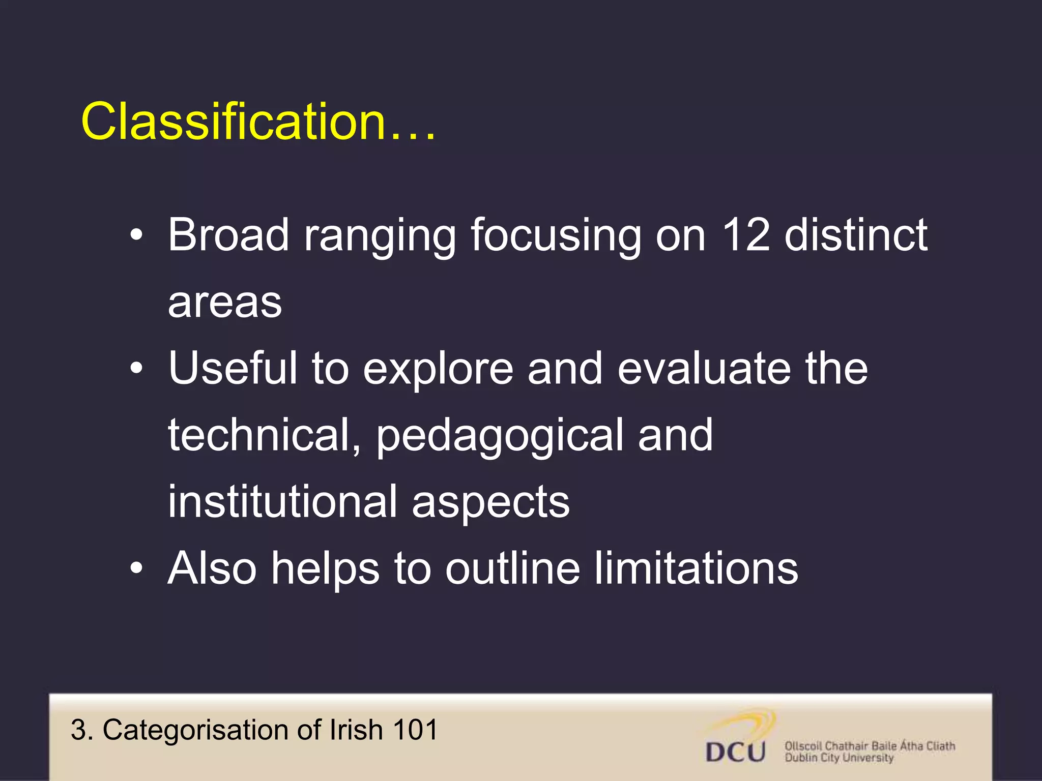 3. Categorisation of Irish 101
• Broad ranging focusing on 12 distinct
areas
• Useful to explore and evaluate the
technical, pedagogical and
institutional aspects
• Also helps to outline limitations
Classification…
 