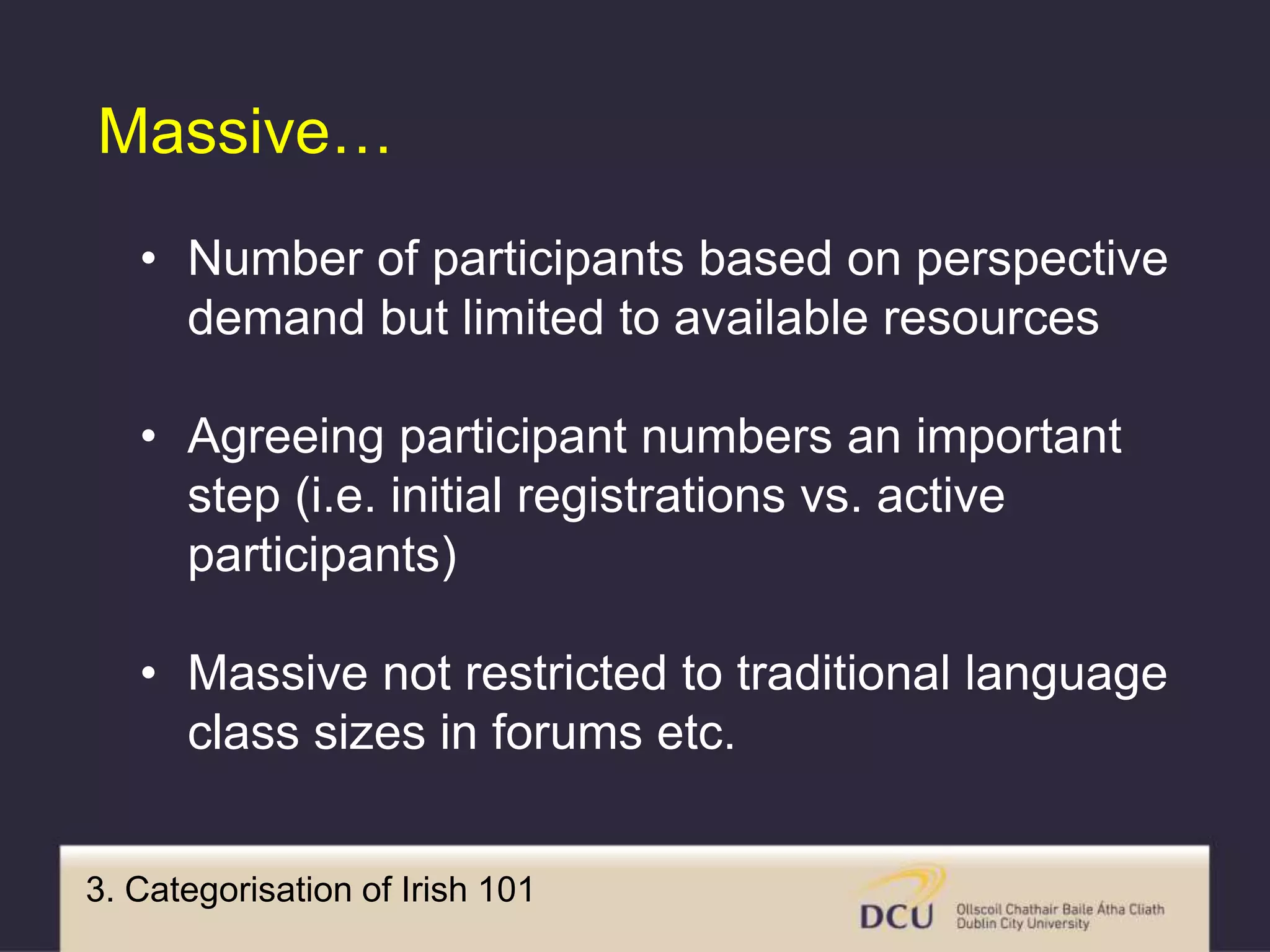 3. Categorisation of Irish 101
Massive…
• Number of participants based on perspective
demand but limited to available resources
• Agreeing participant numbers an important
step (i.e. initial registrations vs. active
participants)
• Massive not restricted to traditional language
class sizes in forums etc.
 