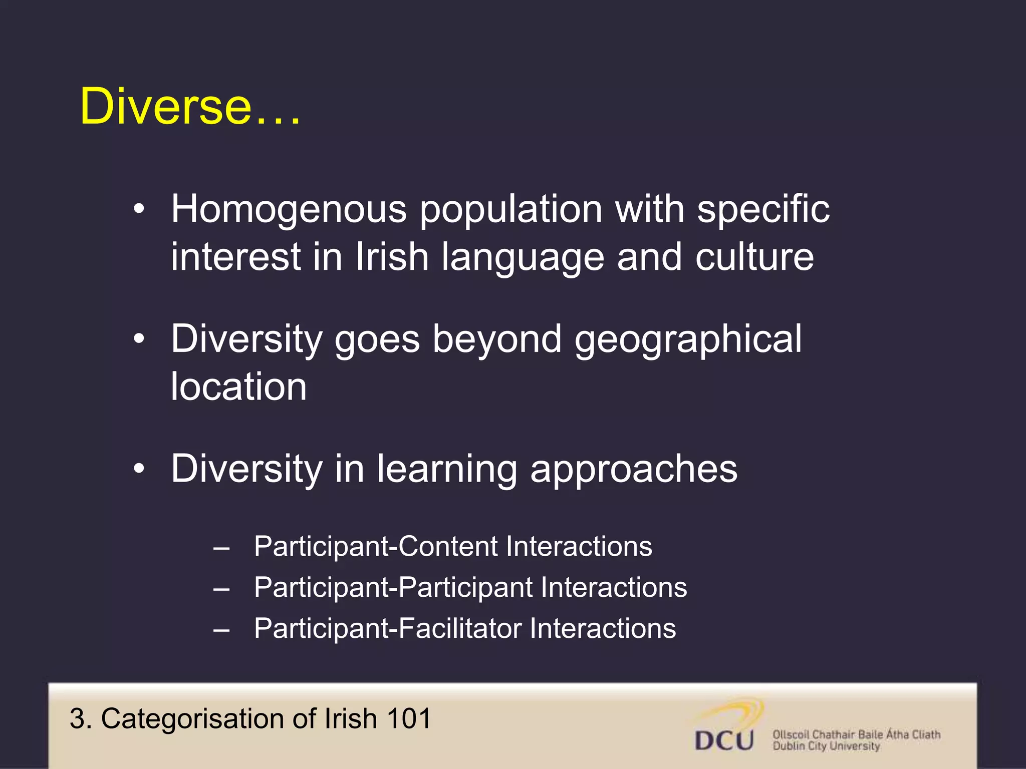 3. Categorisation of Irish 101
Diverse…
• Homogenous population with specific
interest in Irish language and culture
• Diversity goes beyond geographical
location
• Diversity in learning approaches
– Participant-Content Interactions
– Participant-Participant Interactions
– Participant-Facilitator Interactions
 