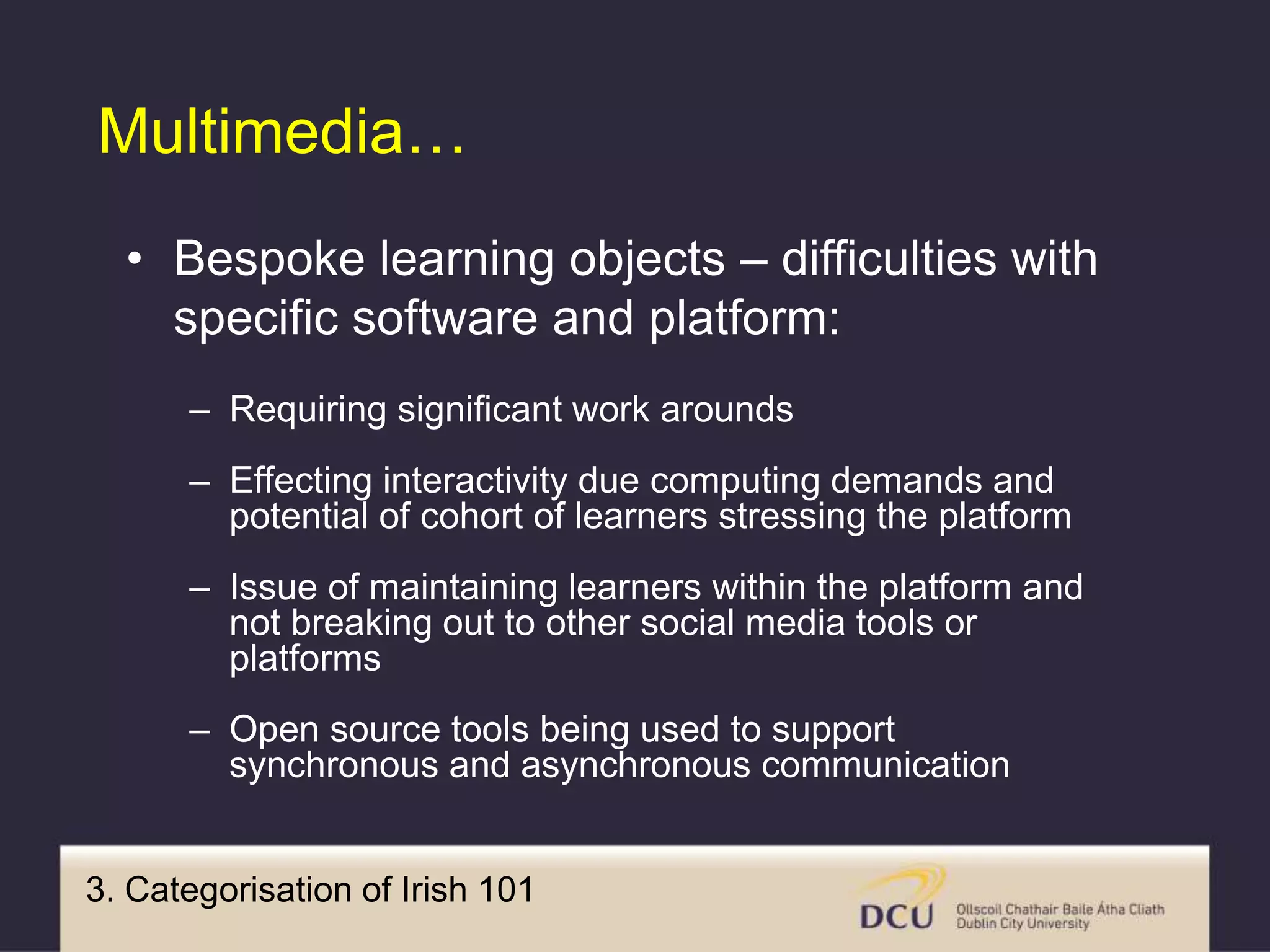 3. Categorisation of Irish 101
Multimedia…
• Bespoke learning objects – difficulties with
specific software and platform:
– Requiring significant work arounds
– Effecting interactivity due computing demands and
potential of cohort of learners stressing the platform
– Issue of maintaining learners within the platform and
not breaking out to other social media tools or
platforms
– Open source tools being used to support
synchronous and asynchronous communication
 