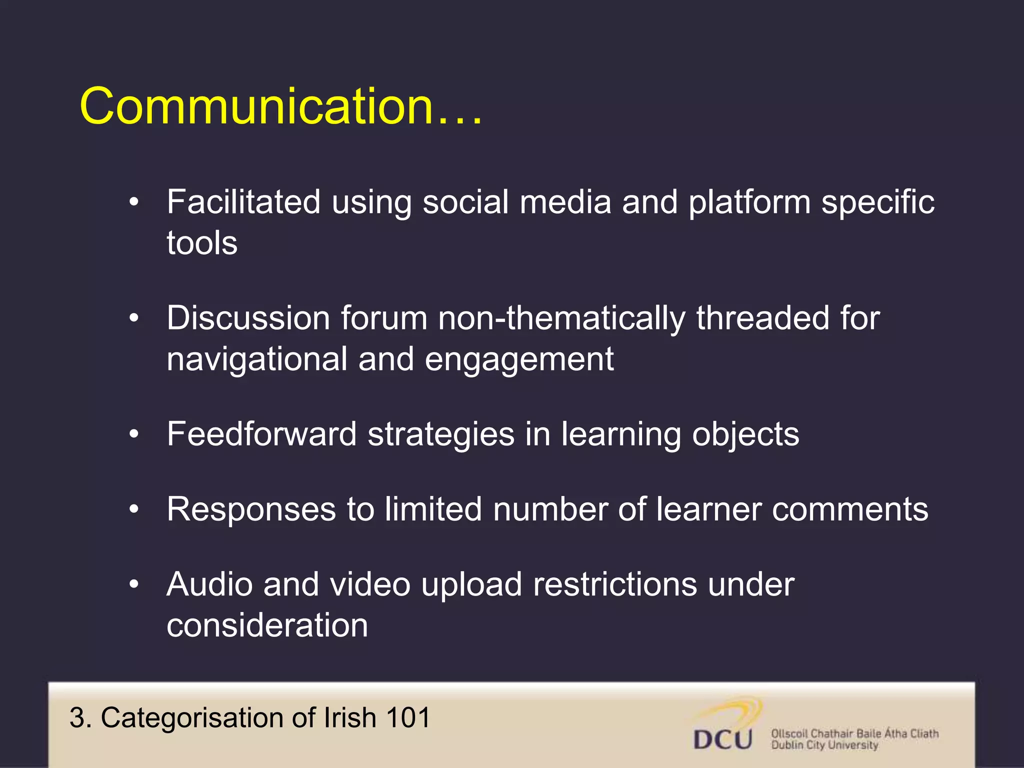 3. Categorisation of Irish 101
Communication…
• Facilitated using social media and platform specific
tools
• Discussion forum non-thematically threaded for
navigational and engagement
• Feedforward strategies in learning objects
• Responses to limited number of learner comments
• Audio and video upload restrictions under
consideration
 