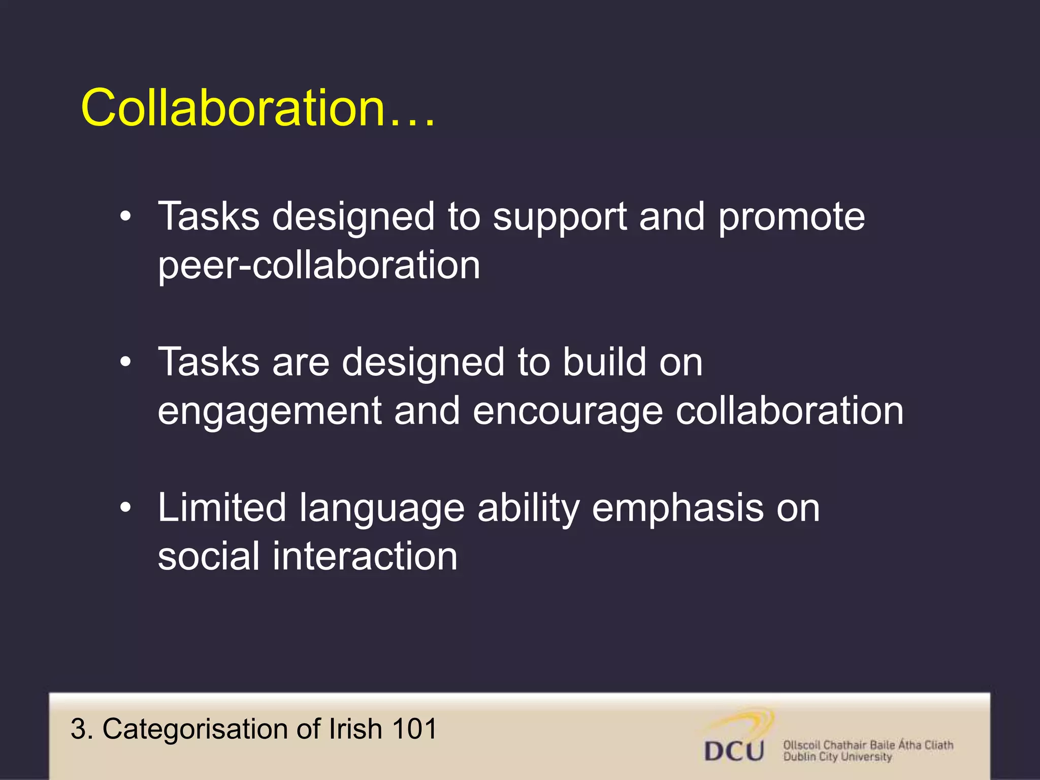 3. Categorisation of Irish 101
Collaboration…
• Tasks designed to support and promote
peer-collaboration
• Tasks are designed to build on
engagement and encourage collaboration
• Limited language ability emphasis on
social interaction
 
