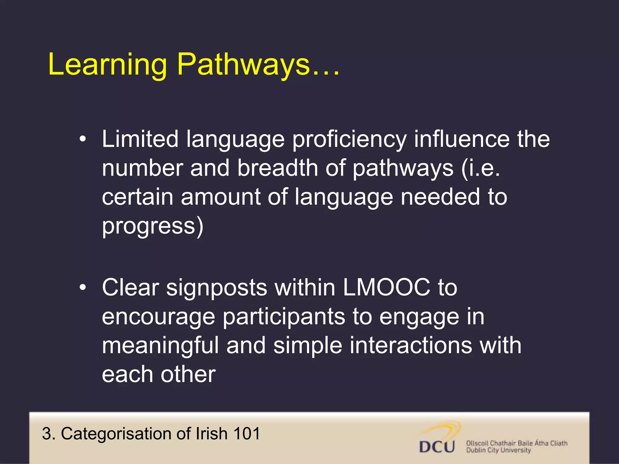 3. Categorisation of Irish 101
Learning Pathways…
• Limited language proficiency influence the
number and breadth of pathways (i.e.
certain amount of language needed to
progress)
• Clear signposts within LMOOC to
encourage participants to engage in
meaningful and simple interactions with
each other
 