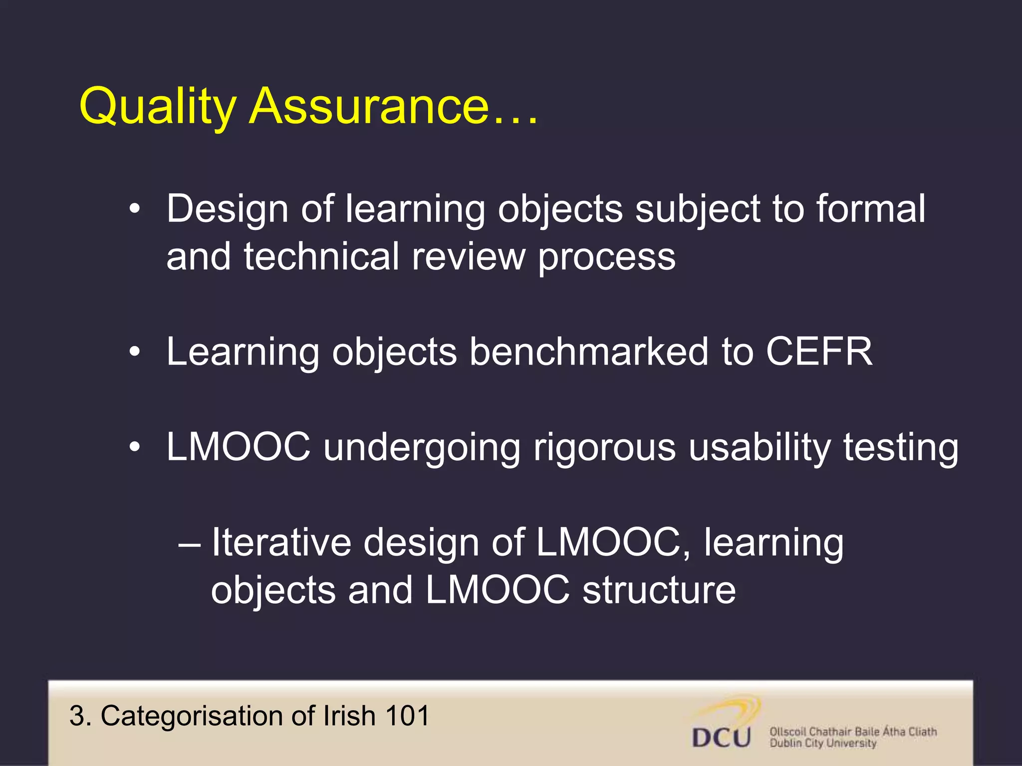 3. Categorisation of Irish 101
Quality Assurance…
• Design of learning objects subject to formal
and technical review process
• Learning objects benchmarked to CEFR
• LMOOC undergoing rigorous usability testing
– Iterative design of LMOOC, learning
objects and LMOOC structure
 