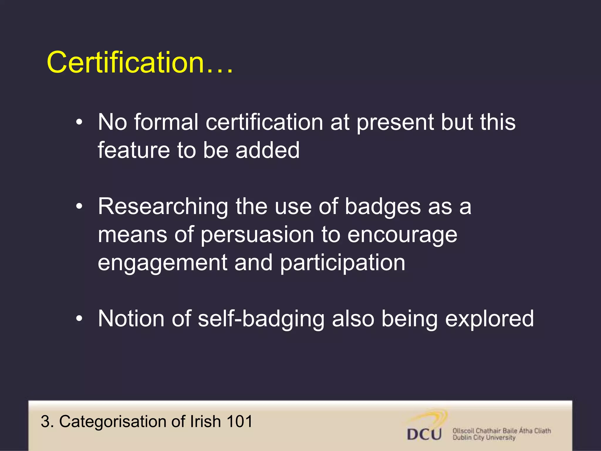 3. Categorisation of Irish 101
Certification…
• No formal certification at present but this
feature to be added
• Researching the use of badges as a
means of persuasion to encourage
engagement and participation
• Notion of self-badging also being explored
 