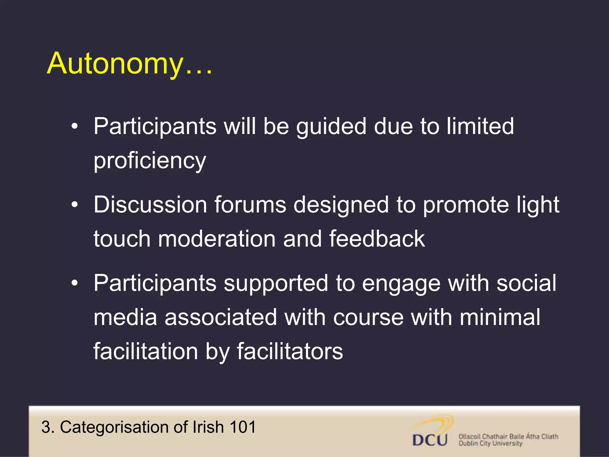 3. Categorisation of Irish 101
Autonomy…
• Participants will be guided due to limited
proficiency
• Discussion forums designed to promote light
touch moderation and feedback
• Participants supported to engage with social
media associated with course with minimal
facilitation by facilitators
 