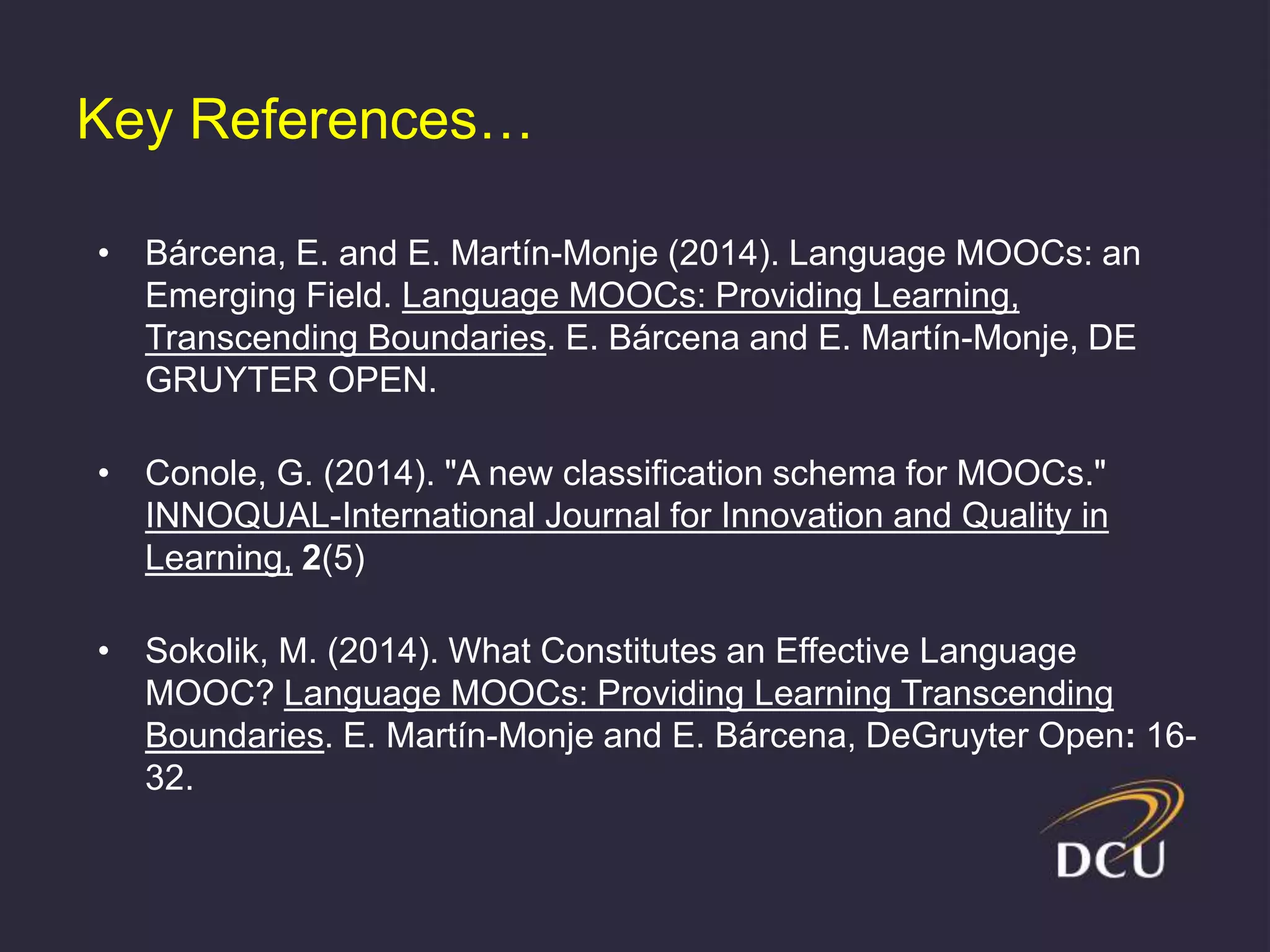 Key References…
• Bárcena, E. and E. Martín-Monje (2014). Language MOOCs: an
Emerging Field. Language MOOCs: Providing Learning,
Transcending Boundaries. E. Bárcena and E. Martín-Monje, DE
GRUYTER OPEN.
• Conole, G. (2014). "A new classification schema for MOOCs."
INNOQUAL-International Journal for Innovation and Quality in
Learning, 2(5)
• Sokolik, M. (2014). What Constitutes an Effective Language
MOOC? Language MOOCs: Providing Learning Transcending
Boundaries. E. Martín-Monje and E. Bárcena, DeGruyter Open: 16-
32.
 