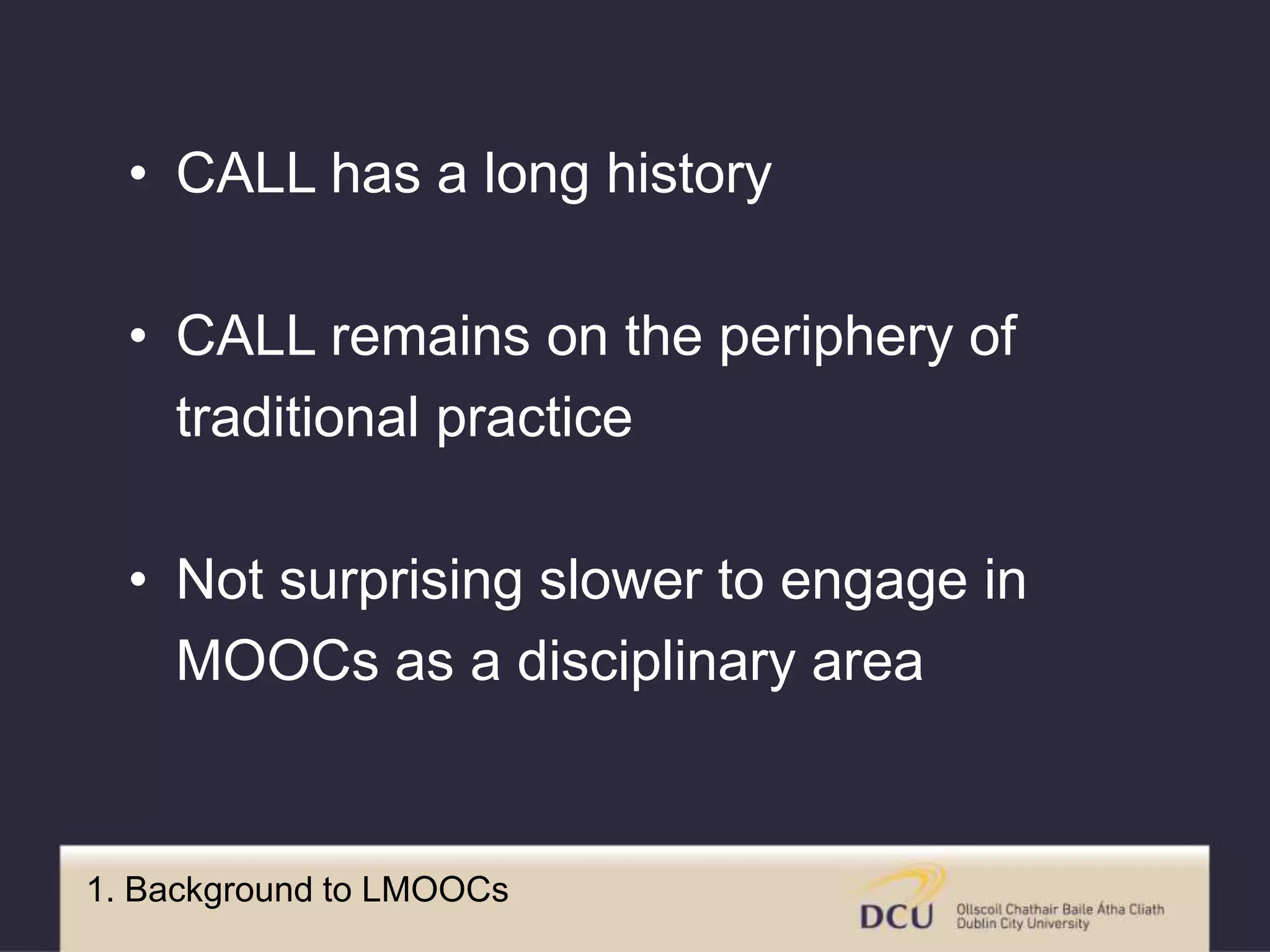 1. Background to LMOOCs
• CALL has a long history
• CALL remains on the periphery of
traditional practice
• Not surprising slower to engage in
MOOCs as a disciplinary area
 