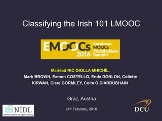 Classifying the Irish 101 LMOOC
Mairéad NIC GIOLLA MHICHÍL,
Mark BROWN, Eamon COSTELLO, Enda DONLON, Collette
KIRWAN, Clare GORMLEY, Colm Ó CIARDÚBHÁIN.
Graz, Austria
24th Feburary, 2016
 