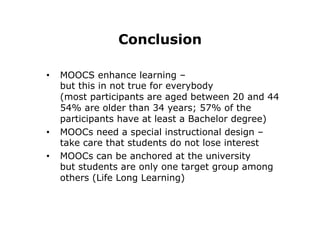 Conclusion
•  MOOCS enhance learning –
but this in not true for everybody
(most participants are aged between 20 and 44
54% are older than 34 years; 57% of the
participants have at least a Bachelor degree)
•  MOOCs need a special instructional design –
take care that students do not lose interest
•  MOOCs can be anchored at the university
but students are only one target group among
others (Life Long Learning)
 