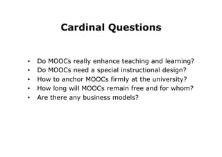 Cardinal Questions
•  Do MOOCs really enhance teaching and learning?
•  Do MOOCs need a special instructional design?
•  How to anchor MOOCs firmly at the university?
•  How long will MOOCs remain free and for whom?
•  Are there any business models?
 
