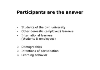 Participants are the answer
•  Students of the own university
•  Other domestic (employed) learners
•  International learners
(students & employees)
Ø  Demographics
Ø  Intentions of participation
Ø  Learning behavior
 