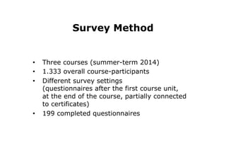 Survey Method
•  Three courses (summer-term 2014)
•  1.333 overall course-participants
•  Different survey settings
(questionnaires after the first course unit,
at the end of the course, partially connected
to certificates)
•  199 completed questionnaires
 