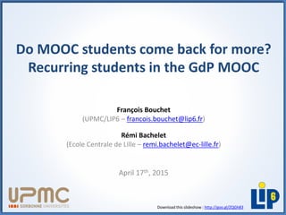 Do MOOC students come back for more?
Recurring students in the GdP MOOC
François Bouchet
(UPMC/LIP6 – francois.bouchet@lip6.fr)
Rémi Bachelet
(Ecole Centrale de Lille – remi.bachelet@ec-lille.fr)
April 17th, 2015
Download this slideshow : http://goo.gl/ZQGh83
 