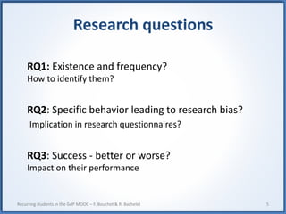Research questions
RQ1: Existence and frequency?
How to identify them?
RQ2: Specific behavior leading to research bias?
Implication in research questionnaires?
RQ3: Success - better or worse?
Impact on their performance
5Recurring students in the GdP MOOC – F. Bouchet & R. Bachelet
 