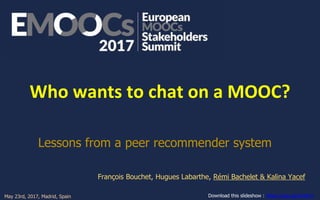 Who wants to chat on a MOOC?
Lessons from a peer recommender system
François Bouchet, Hugues Labarthe, Rémi Bachelet & Kalina Yacef
Download this slideshow : https://goo.gl/JVoNYnMay 23rd, 2017, Madrid, Spain Read the paper online : https://hal.archives-ouvertes.fr/hal-01522736
 