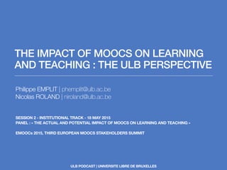 THE IMPACT OF MOOCS ON LEARNING
AND TEACHING : THE ULB PERSPECTIVE
Philippe EMPLIT | phemplit@ulb.ac.be
Nicolas ROLAND | niroland@ulb.ac.be
SESSION 2 - INSTITUTIONAL TRACK - 18 MAY 2015
PANEL : « THE ACTUAL AND POTENTIAL IMPACT OF MOOCS ON LEARNING AND TEACHING »
EMOOCs 2015, THIRD EUROPEAN MOOCS STAKEHOLDERS SUMMIT
ULB PODCAST | UNIVERSITE LIBRE DE BRUXELLES
 