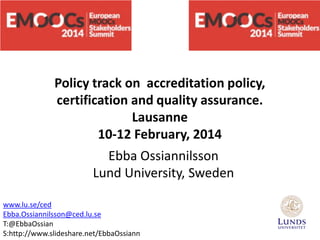 Policy track on accreditation policy,
certification and quality assurance.
Lausanne
10-12 February, 2014
Ebba Ossiannilsson
Lund University, Sweden
www.lu.se/ced
Ebba.Ossiannilsson@ced.lu.se
T:@EbbaOssian
S:http://www.slideshare.net/EbbaOssiann

 