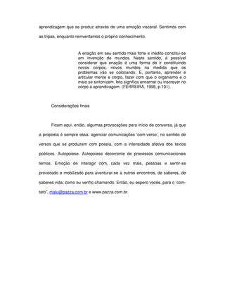 aprendizagem que se produz através de uma emoção visceral. Sentimos com

as tripas, enquanto reinventamos o próprio conhecimento.



                    A enação em seu sentido mais forte e inédito constitui-se
                    em invenção de mundos. Neste sentido, é possível
                    considerar que enação é uma forma de ir constituindo
                    novos corpos, novos mundos na medida que os
                    problemas vão se colocando. E, portanto, aprender é
                    articular mente e corpo, fazer com que o organismo e o
                    meio se sintonizem. Isto significa encarnar ou inscrever no
                    corpo a aprendizagem. (FERREIRA, 1998, p.101).



      Considerações finais



      Ficam aqui, então, algumas provocações para início de conversa, já que

a proposta é sempre essa: agenciar comunicações ‘com-verso’, no sentido de

versos que se produzem com poesia, com a intensidade afetiva dos textos

poéticos. Autopoiese. Autopoiese decorrente de processos comunicacionais

ternos. Emoção de interagir com, cada vez mais, pessoas e sentir-se

provocado e mobilizado para aventurar-se a outros encontros, de saberes, de

saberes vida, como eu venho chamando. Então, eu espero vocês, para o ‘com-

tato”, malu@pazza.com.br e www.pazza.com.br.
 