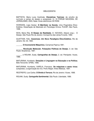 BIBLIOGRAFIA


BAPTISTA, Maria Luiza Cardinale. Disciplinas Teóricas: de entulho de
currículo a campo do desejo e autopoiese. In: VI FÓRUM NACIONAL DE
JORNALISMO, 2003, Natal. Anais eletrônicos CD ROM.

FERREIRA, Lígia Hecker. O Mal-Estar na Escola. Uma Pragmática Ético-
Estética. Dissertação de Mestrado em Psicologia Clínica. PUCSP, São Paulo,
1998.

KEHL Maria Rita. O Desejo da Realidade. In: NOVAES, Adauto (org.). O
Desejo. São Paulo-Rio de Janeiro: Companhia das Letras-Funarte, 1990.

GUATTARI, Félix. Caosmose. Um Novo Paradigma Ético-Estético. Rio de
Janeiro: Ed. 34, 1992.

______. O Inconsciente Maquínico. Campinas:Papirus,1981.

______. Revolução Molecular. Pulsações Políticas do Desejo. 3. ed. São
Paulo: Brasiliense, 1987.

______ e ROLNIK, Suely. Cartografias do Desejo. 2. ed. Petrópolis: Vozes,
1986.

MATURANA, Humberto. Emoções e Linguagem na Educação e na Política.
Belo Horizonte: UFMG, 1998.

MATURANA, Humberto; VARELA, Francisco. De máquinas e seres vivos:
autopoiese, a organização do vivo. Porto Alegre: Artes Médicas, 1997.

RESTREPO, Luis Carlos. O Direito à Ternura. Rio de Janeiro: Vozes, 1998.

ROLNIK, Suely. Cartografia Sentimental. São Paulo: Liberdade, 1989.
 