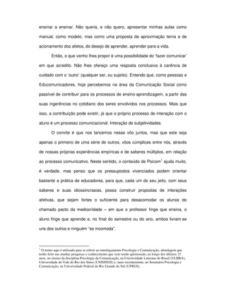 ensinar a ensinar. Não queria, e não quero, apresentar minhas aulas como

manual, como modelo, mas como uma proposta de aproximação terna e de

acionamento dos afetos, do desejo de aprender, aprender para a vida.

        Então, o que venho lhes propor é uma possibilidade do ‘fazer comunicar’

em que acredito. Não lhes ofereço uma resposta conclusiva à carência de

cuidado com o ‘outro’ (qualquer ser, ou sujeito). Entendo que, como pessoas e

Educomunicadores, hoje percebemos na área da Comunicação Social como

passível de contribuir para os processos de ensino-aprendizagem, a partir das

suas ingerências no cotidiano dos seres envolvidos nos processos. Mais que

isso, a contribuição pode existir, já que o próprio processo de interação com o

aluno é um processo comunicacional. Interação de subjetividades.

        O convite é que nos lancemos nesse vôo juntos, mas que este seja

apenas o primeiro de uma série de outros, vôos cúmplices entre nós, através

de nossas próprias experiências empíricas e de saberes múltiplos, em relação

ao processo comunicativo. Neste sentido, o conteúdo de Psicom1 ajuda muito,

é verdade, mas penso que os pressupostos vivenciados podem orientar

bastante a prática de educadores, para que, cada um do seu jeito, com seus

saberes e suas idiossincrasias, possa construir propostas de interações

afetivas, que sejam fortes o suficiente para desacomodar os alunos do

chamado pacto da mediocridade – em que o professor finge que ensina, o

aluno finge que aprende e, no final do semestre ou do ano, ambos livram-se

uns dos outros e ninguém “se incomoda”.



1
  O termo aqui é utilizado para se referir ao entrelaçamento Psicologia e Comunicação, abordagem que
tenho feito nas minhas pesquisas e conhecimento que vem sendo aprimorado, ao longo dos últimos 15
anos, no ensino da disciplina Psicologia da Comunicação, na Universidade Luterana do Brasil (ULBRA),
Universidade do Vale do Rio dos Sinos (UNISINOS) e, mais recentemente, no Seminário Psicologia e
Comunicação, na Universidade Federal do Rio Grande do Sul (UFRGS).
 