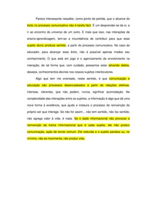 Parece interessante ressaltar, como ponto de partida, que o alcance do

êxito no processo comunicativo não é tarefa fácil. É um desprender-se de si, e

ir ao encontro do universo de um outro. E mais que isso, nas interações de

ensino-aprendizagem, tem-se a incumbência de contribuir para que esse

sujeito aluno produza sentido, a partir do processo comunicativo. No caso do

educador, para alcançar esse êxito, não é possível apenas irradiar seu

conhecimento. O que está em jogo é o agenciamento de envolvimento na

interação, de tal forma que, com cuidado, possamos estar ativando afetos,

desejos, conhecimentos devires nos nossos sujeitos interlocutores.

      Algo que tem me orientado, neste sentido, é que comunicação e

educação são processos desencadeados a partir de relações afetivas,

intensas, vibrantes, que não podem, nunca, significar acomodação. Na

complexidade das interações entre os sujeitos, a informação é algo que dá uma

nova forma à existência, que ajuda e instaura o processo de reinvenção do

próprio ser que interage. Se não for assim... não tem sentido, não faz sentido,

não agrega valor à vida, é nada. Se o dado informacional não provocar a

reinvenção da trama informacional que é cada sujeito, ele não produz

comunicação, ação de tornar comum. Ele redunda e o sujeito paralisa ou, no

mínimo, não se movimenta, não produz vida.
 