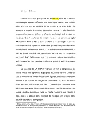 Um pouco de teoria



       Convém deixar claro que, quando falo de emoção, refiro-me ao conceito

trabalhado por MATURANA2 (1998), que não o opõe à razão, mas o coloca

como algo que está na essência do ser humano e de suas ações. Ele

apresenta o conceito de emoções da seguinte maneira: “… são disposições

corporais dinâmicas que definem os diferentes domínios de ação em que nos

movemos. Quando mudamos de emoção, mudamos de domínio de ação”

(MATURANA, 1998, p. 15). O autor questiona a desvalorização da emoção

pela nossa cultura e explica que isso faz com que não consigamos perceber o

entrelaçamento entre emoção e razão, “… que constitui nosso viver humano, e

não nos damos conta de que todo sistema racional tem um fundamento

emocional”. MATURANA ensina que todo o sistema racional é constituído a

partir de operações com premissas previamente aceitas, a partir de uma certa

emoção.

       Os conceitos de MATURANA reforçam em mim a compreensão de

estreito vínculo entre a produção da pesquisa, da Ciência, e o viver e, mais que

tudo, o emocionar-se. E essa emoção como algo que, associado à linguagem,

distingue o ser humano em relação aos outros seres. Eu tenho dito muitas

vezes aos meus alunos e pesquisadores: “O conhecimento que vale é o que

corre nas nossas veias”. Refiro-me ao conhecimento, que, como nosso sangue,

conduz o oxigênio que nos põe vivos, que nos faz renascer a cada instante. E,

claro, isso só é possível como resultado da interação com o Outro, como

resultado da produção da linguagem.
2
  Biólogo chileno, uma das principais referências da contemporaneidade. Autor da teoria que
ele mesmo chama de Biologia do Conhecimento ou Biologia Amorosa. Abre a possibilidade de
compreensão do entrelaçamento biológico e social ou cultural do humano.
 