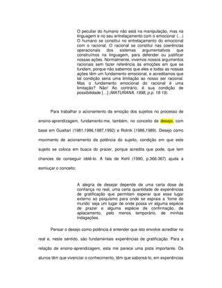 O peculiar do humano não está na manipulação, mas na
                       linguagem e no seu entrelaçamento com o emocionar (…)
                       O humano se constitui no entrelaçamento do emocional
                       com o racional. O racional se constitui nas coerências
                       operacionais    dos   sistemas    argumentativos   que
                       construímos na linguagem, para defender ou justificar
                       nossas ações. Normalmente, vivemos nossos argumentos
                       racionais sem fazer referência às emoções em que se
                       fundam, porque não sabemos que eles e todas as nossas
                       ações têm um fundamento emocional, e acreditamos que
                       tal condição seria uma limitação ao nosso ser racional.
                       Mas o fundamento emocional do racional é uma
                       limitação? Não! Ao contrário, é sua condição de
                       possibilidade […] (MATURANA, 1998, p.p. 18-19).



      Para trabalhar o acionamento da emoção dos sujeitos no processo de

ensino-aprendizagem, fundamento-me, também, no conceito de desejo, com

base em Guattari (1981,1986,1987,1992) e Rolnik (1986,1989). Desejo como

movimento de acionamento da potência do sujeito, condição em que este

sujeito se coloca em busca do prazer, porque acredita que pode, que tem

chances de conseguir obtê-lo. A fala de Kehl (1990, p.366-367) ajuda a

esmiuçar o conceito:



                       A alegria de desejar depende de uma certa dose de
                       confiança no real, uma certa quantidade de experiências
                       de gratificação que permitam esperar que esse lugar
                       externo ao psiquismo para onde se espraia a ‘fome do
                       mundo’ seja um lugar de onde possa vir alguma espécie
                       de prazer e alguma espécie de confirmação, de
                       aplacamento, pelo menos temporário, de minhas
                       indagações.

      Pensar o desejo como potência é entender que isto envolve acreditar no

real e, neste sentido, são fundamentais experiências de gratificação. Para a

relação de ensino-aprendizagem, esta me parece uma pista importante. Os

alunos têm que vivenciar o conhecimento, têm que saboreá-lo, em experiências
 
