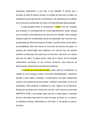 prazerosas, associando-o a sua vida, a sua realidade. É preciso que o

processo os afete de alguma maneira, no sentido de tocar-lhes os afetos, de

sensibilizá-los para este tipo de conhecimento e da importância de se deleitar

com a busca da compreensão do mundo e de sistematização dessa produção.

      A esquizoanálise ensina a compreender o sujeito como ser complexo

que se produz no entrelaçamento de muitos agenciamentos. Sujeito singular

que se constitui como decorrência de uma trama de relações. Essa produção

desejante pode ser compreendida através da observação das ‘linhas da vida’,

apresentadas por Rolnik com base em Guattari. A primeira linha é a dos afetos,

da sensibilidade. Esta linha resulta do movimento do encontro de corpos, no

processo de transformação das existências. Um encontro que não significa

equilíbrio ou destruição dos corpos que se encontram, mas aciona um trânsito

para fora da ordem. O sujeito perde o chão de si mesmo. Sai da condição

anteriormente conhecida, do seu território emocional, para lançar-se ao

desconhecido, resultante dos encontros de existências.

      O processo de ensino-aprendizagem, então, pode ser interessante, na

medida em que conseguir produzir movimento desestabilizador, inquietante.

Quando o aluno rejeita o processo, o conhecimento, ele pode simplesmente

construir uma espécie de escudo protetor, refratário à informação, ao fluxo de

significados. Pode cristalizar a impotência ou, pior, negar-se ao envolvimento.

Resigna-se ao estudo como “entulho de currículo”, como chamei em outro texto

(BAPTISTA, 2003), e não deseja nada mais que o tempo passe, o semestre

termine e ele esteja mais perto do mundo do prazer, as férias, ou, no máximo,

as disciplinas práticas, relacionadas ao viver-fazer, e não apenas ao pensar,

elucubrar.
 