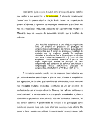 Neste ponto, outro conceito é crucial, como pressuposto, para o trabalho

que realizo e que proponho: o de autopoiese. O elemento complementar

‘poiese’ vem do grego e significa criação. Então, temos, na composição da

palavra autopoeise, o significado de autocriação. Interessante que Guattari nos

fala da subjetividade maquínica, produzida por agenciamentos múltiplos e

Maturana, autor do conceito de autopoiese, também usa a metáfora da

máquina.



                     Uma máquina autopoiética é uma máquina organizada
                     como um sistema de processos de produção de
                     componentes concatenados de tal maneira que produzem
                     componentes que: I) geram os processos (relações) de
                     produção que os produzem através de contínuas
                     interações e transformações, e II)constituem à máquina
                     como uma unidade no espaço físico. [...]uma máquina
                     autopoética continuamente especifica e produz sua
                     própria organização através da produção de seus
                     componentes, sob condições de contínua perturbação e
                     compensação dessas perturbações (produção de
                     componentes). (MATURANA e VARELA, 1997, p.71).

      O conceito tem estreita relação com os processos desencadeados nos

processos de ensino aprendizagem a que me referi. Processos autopoiéticos

são agenciados, de tal forma que o aluno vai se reinventando, vai se recriando

nas interações múltiplas produzidas, constituindo-se um ser produtivo de

conhecimento e de si mesmo, diferente. Observo, nas vivências cotidianas, o

amadurecimento, a transformação de alunos que vão aprendendo a significar a

compreensão profunda da Comunicação, nos seus complexos processos, no

seu caráter sistêmico. A possibilidade de recriação e de participação como

sujeitos do processo muda tudo, muda o teor dos conceitos, muda a teoria. Ela

passa a fazer sentido nas práticas comunicacionais contemporâneas, pelo
 