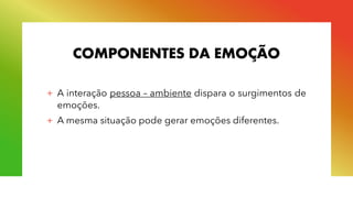 COMPONENTES DA EMOÇÃO
+ A interação pessoa – ambiente dispara o surgimentos de
emoções.
+ A mesma situação pode gerar emoções diferentes.
 