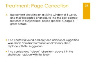 34Treatment: Page Correction
3. Use context checking on a sliding window of 3 words,
and their suggested changes, to find the best context
matches in our(sanitized, period-specific) Google 3-
gram dataset
 if no context is found and only one additional suggestion
was made from transformation or dictionary, then
replace with this suggestion
 if no context and “clean” token from above is in the
dictionary, replace with this token
 