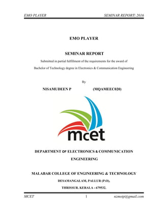 EMO PLAYER SEMINAR REPORT| 2016
MCET 1 nzmotp@gmail.com
EMO PLAYER
SEMINAR REPORT
Submitted in partial fulfillment of the requirements for the award of
Bachelor of Technology degree in Electronics & Communication Engineering
By
NISAMUDEEN P (MQAMEEC020)
DEPARTMENT OF ELECTRONICS & COMMUNICATION
ENGINEERING
MALABAR COLLEGE OF ENGINEERING & TECHNOLOGY
DESAMANGALAM, PALLUR (P.O),
THRISSUR. KERALA - 679532.
 