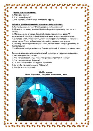 Вопросы на запоминание:
1. Кто герои сказки?
2. Кто главный герои?
3. Что сделал Айболит, когда прилетел в Африку
Вопросы, развивающие навык логического высказывания:
1. Как ты думаешь, почему Злая Варвара не любила зверей?
2. Для чего, по твоему мнению, Бармалей приказал крокодилу проглотить
солнце.
3. Почему, как ты думаешь, Бармалей, говорит одну и ту же фразу "Я
кровожадный, я злой разбойник Бармалей, и мне не надо ни шоколада, ни
мармелада, а только маленьких детей" такими разными голосами в начале и в
конце сказки. Послушай еще раз и постарайся выразить свое мнение.
4. Почему Айболит решился идти в горы, а потом лететь на орле, разве ему не
было страшно?
5. Айболит был добрым доктором.Докажи, пожалуйста, почему ты так считаешь.
Вопросы, развивающие эмоциональный интеллект и проектное мышление:
1. Что тебе нравится в сказке?
2. Что ты чувствовал, когда узнал, что крокодил проглотил солнце?
3. Что ты думаешь про Бармаля?
4. За какие поступки ты бы отругал Бармалея?
5. За что бы ты сказал спасибо Айболиту?
6. Как бы ты спасал солнце?
Шаббат шалом,
Белла Борисовна, Людмила Николаевна, Анна.
 