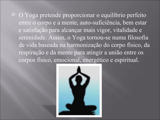O Yoga pretende proporcionar o equilíbrio perfeito entre o corpo e a mente, auto-suficiência, bem estar e satisfação para alcançar mais vigor, vitalidade e serenidade. Assim, o Yoga tornou-se numa filosofia de vida baseada na harmonização do corpo físico, da respiração e da mente para atingir a união entre os corpos físico, emocional, energético e espiritual. 