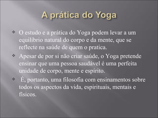 O estudo e a prática do Yoga podem levar a um equilíbrio natural do corpo e da mente, que se reflecte na saúde de quem o pratica. Apesar de por si não criar saúde, o Yoga pretende ensinar que uma pessoa saudável é uma perfeita unidade de corpo, mente e espírito. É, portanto, uma filosofia com ensinamentos sobre todos os aspectos da vida, espirituais, mentais e físicos.  