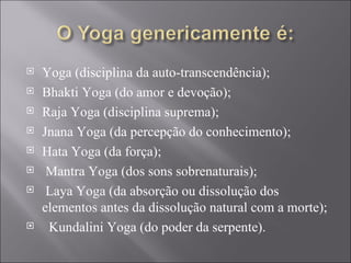 Yoga (disciplina da auto-transcendência); Bhakti Yoga (do amor e devoção); Raja Yoga (disciplina suprema); Jnana Yoga (da percepção do conhecimento); Hata Yoga (da força); Mantra Yoga (dos sons sobrenaturais); Laya Yoga (da absorção ou dissolução dos elementos antes da dissolução natural com a morte); Kundalini Yoga (do poder da serpente).  