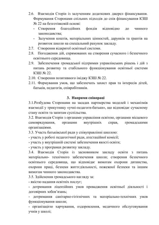 2.6. Взаємодія Сторін із залученням додаткових джерел фінансування.
Формування Сторонами спільних підходів до спів фінансування КЗШ
№ 22 на безготівковій основі:
- Створення благодійних фондів відповідно до чинного
законодавства;
- Залучення коштів, матеріальних цінностей, дарунків та ґрантів на
розвиток школи на спеціальний рахунок закладу.
2.7. Створення відкритої освітньої системи.
2.8. Погодження дій, спрямованих на створення сучасного і безпечного
освітнього середовища.
2.9. Забезпечення громадської підтримки управлінських рішень і дій з
питань розвитку та стабільного функціонування освітньої системи
КЗШ № 22.
2.10. Створення позитивного іміджу КЗШ № 22.
2.11. Формування умов, що забезпечать захист прав та інтересів дітей,
батьків, педагогів, співробітників.
3. Напрями співпраці
3.1.Розбудова Сторонами на засадах партнерства моделей і механізмів
взаємодії у трикутнику «учні-педагоги-батьки», що відповідає сучасному
стану освіти та запитам суспільства.
3.2. Взаємодія Сторін з органами управління освітою, органами місцевого
самоврядування, органами внутрішніх справ, громадськими
організаціями.
3.3. Участь батьківської ради у співуправлінні школою:
- участь у роботі педагогічної ради, атестаційної комісії;
- участь у внутрішній системі забезпечення якості освіти;
- участь у програмах розвитку закладу.
3.4. Взаємодія Сторін із засновником закладу освіти з питань
матеріально- технічного забезпечення школи; створення безпечного
освітнього середовища, що відповідає вимогам охорони дитинства,
охорони праці, безпеки життєдіяльності, пожежної безпеки та іншим
вимогам чинного законодавства.
3.5. Здійснення громадського нагляду за:
- якістю надання освітніх послуг;
- дотримання ліцензійних умов провадження освітньої діяльності і
договірних зобов’язань;
- дотримання санітарно-гігієнічних та матеріально-технічних умов
функціонування школи;
- організацією харчування, оздоровлення, медичного обслуговування
учнів у школі;
 
